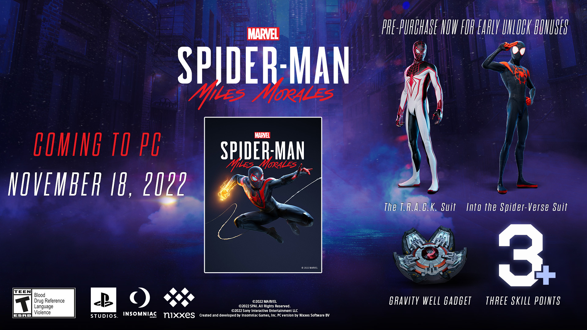 Marvel's Spider-Man: Miles Morales coming to PC November 18, 2022. Pre-purchase now for early unlock bonuses The T.R.A.C.K. Suit, Into the Spider-Verse Suit, Gravity Well Gadget, and Three Skill Points