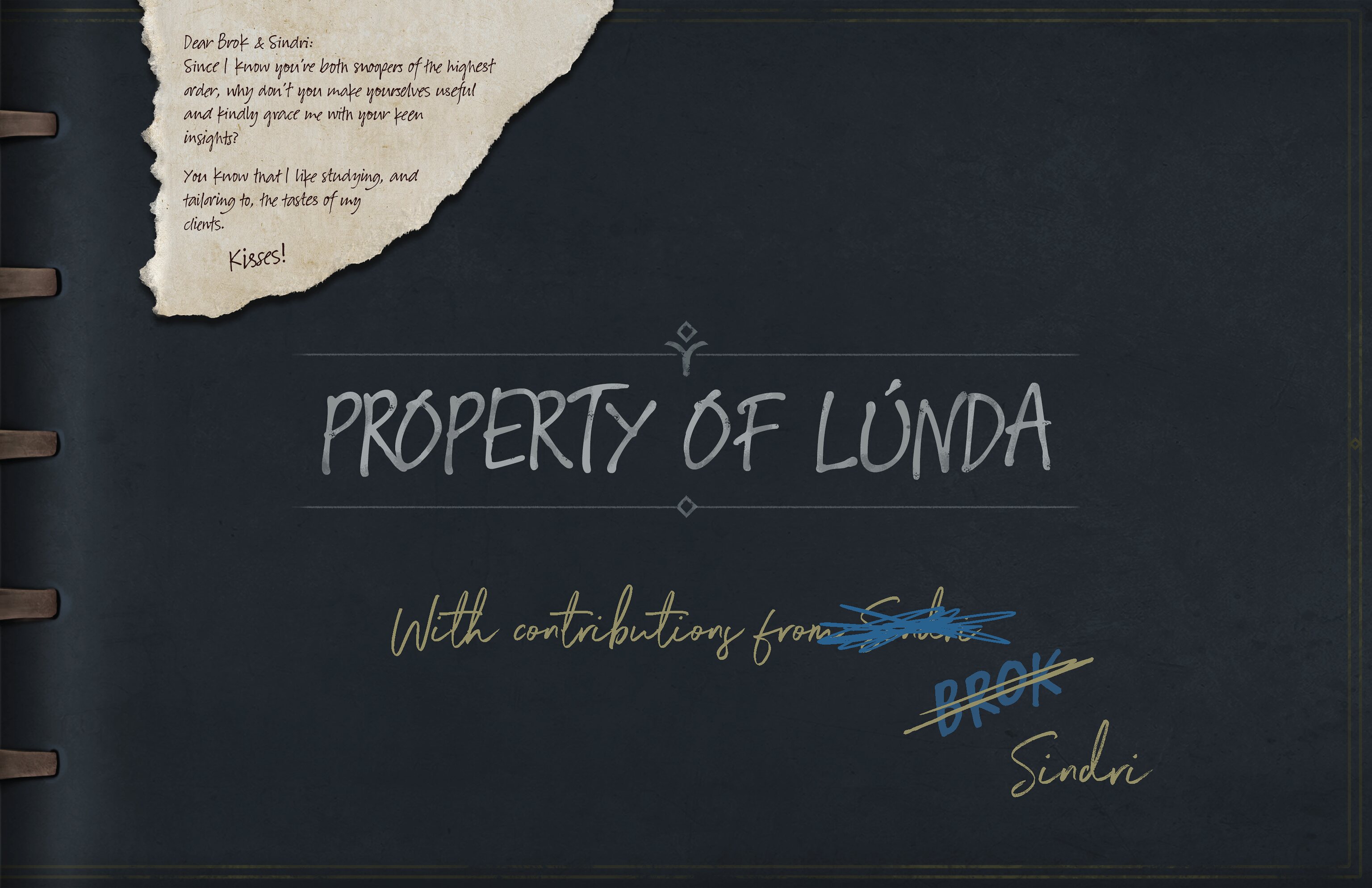 The interior of the book shows dark blue paper bound with leather straps. Laying on top of the page is a torn piece of parchment with a note addressed to Brok and Sindri. Written in the middle of the page are the words Property of Lúnda. Written underneath that in pale yellow ink and flowy handwriting is text reading: with contributions from Sindri. Sindri is crossed out messily with blue ink, written underneath it in gruff, block letters is Brok. This is crossed out in yellow ink, with Sindri’s name written beneath it again.