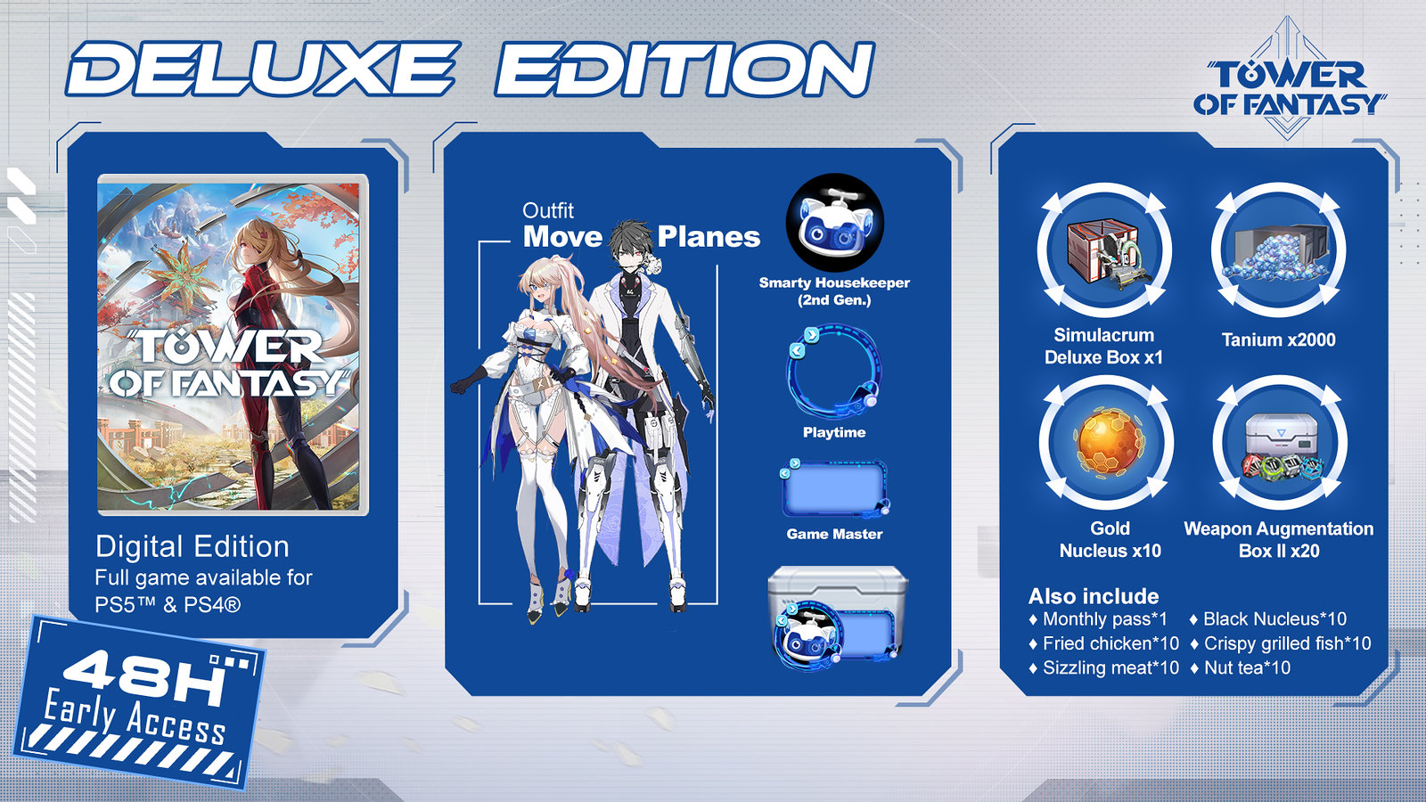 48-Hour Early Access

Simulacrum Deluxe Box x1

Outfit [Move Planes] for PS4/PS5.

Avatar [Smarty Housekeeper (2nd Gen.)] for PS4/PS5.

Avatar Frame [Playtime] for PS4/PS5.

Chat Frame [Game Master] for PS4/PS5.

Monthly Pass x1

Tanium x2000

Gold Nucleus x10

Black Nucleus x10

Weapon Augmentation Box II x20

Fried Chicken x10

Crispy Grilled Fish x10

Sizzling Meat x10

Nut tea x10